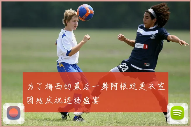 为了梅西的最后一舞阿根廷更衣室团结庆祝连场盛宴